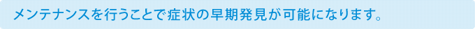 メンテナンスを行うことで症状の早期発見が可能になります。